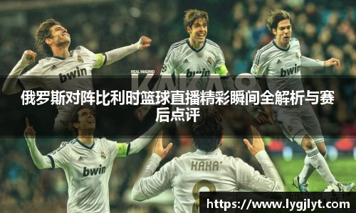俄罗斯对阵比利时篮球直播精彩瞬间全解析与赛后点评