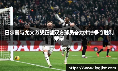 日尔曼与尤文激战正酣双方球员奋力拼搏争夺胜利荣耀