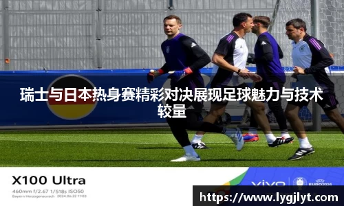 瑞士与日本热身赛精彩对决展现足球魅力与技术较量