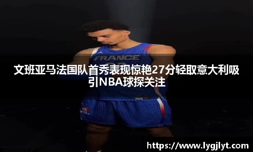 文班亚马法国队首秀表现惊艳27分轻取意大利吸引NBA球探关注