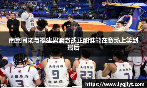 南京同曦与福建男篮激战正酣谁能在赛场上笑到最后